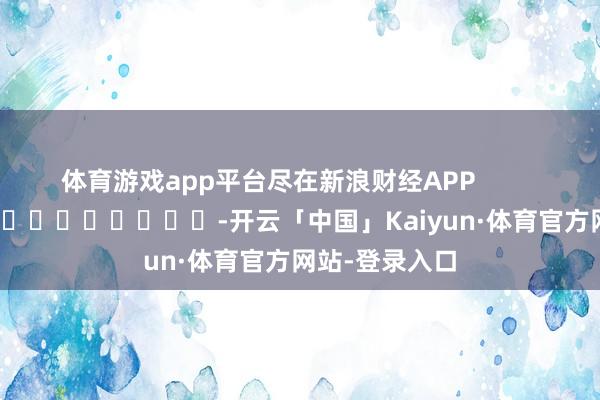 体育游戏app平台尽在新浪财经APP -开云「中国」Kaiyun·体育官方网站-登录入口