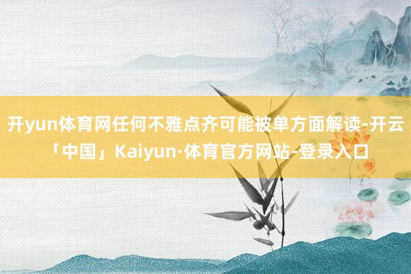 开yun体育网任何不雅点齐可能被单方面解读-开云「中国」Kaiyun·体育官方网站-登录入口