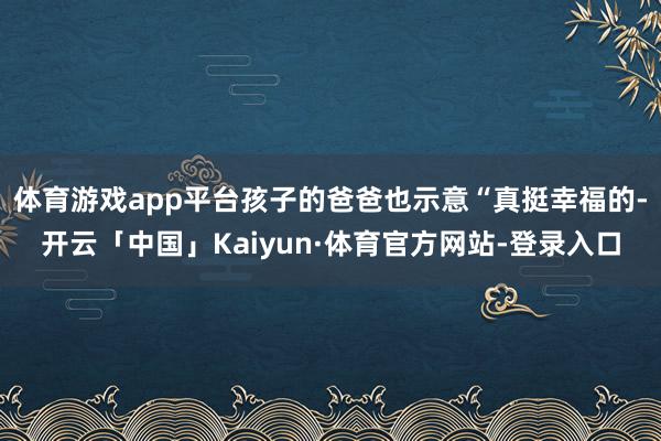 体育游戏app平台孩子的爸爸也示意“真挺幸福的-开云「中国」Kaiyun·体育官方网站-登录入口