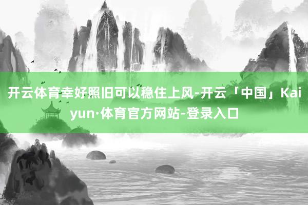 开云体育幸好照旧可以稳住上风-开云「中国」Kaiyun·体育官方网站-登录入口