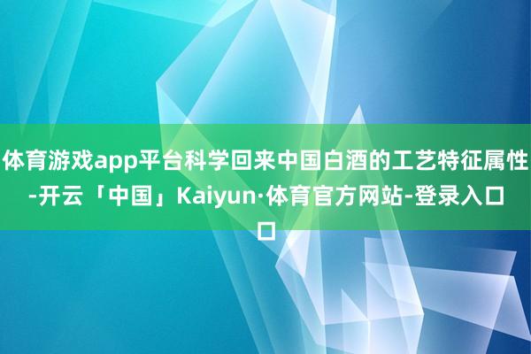 体育游戏app平台科学回来中国白酒的工艺特征属性-开云「中国」Kaiyun·体育官方网站-登录入口