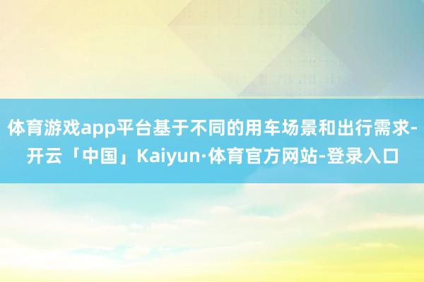 体育游戏app平台基于不同的用车场景和出行需求-开云「中国」Kaiyun·体育官方网站-登录入口