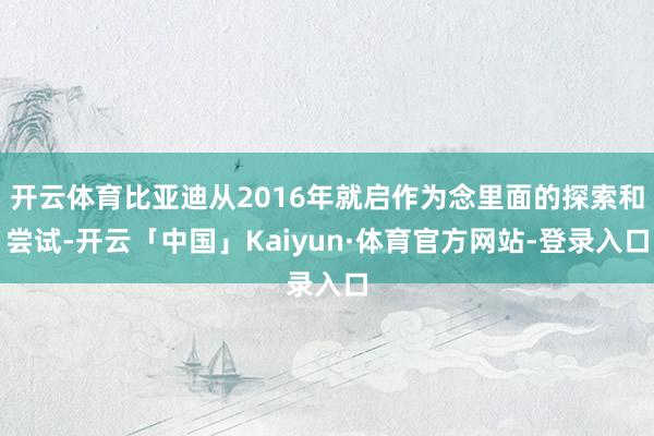 开云体育比亚迪从2016年就启作为念里面的探索和尝试-开云「中国」Kaiyun·体育官方网站-登录入口