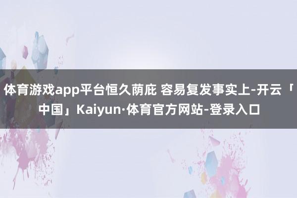 体育游戏app平台恒久荫庇 容易复发事实上-开云「中国」Kaiyun·体育官方网站-登录入口