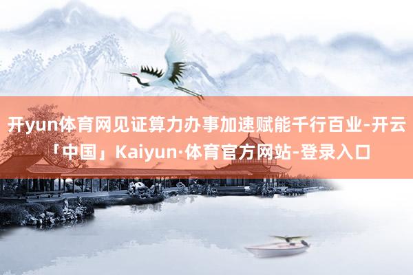 开yun体育网见证算力办事加速赋能千行百业-开云「中国」Kaiyun·体育官方网站-登录入口