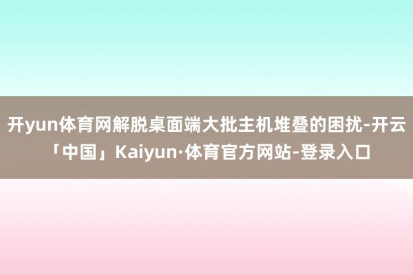 开yun体育网解脱桌面端大批主机堆叠的困扰-开云「中国」Kaiyun·体育官方网站-登录入口