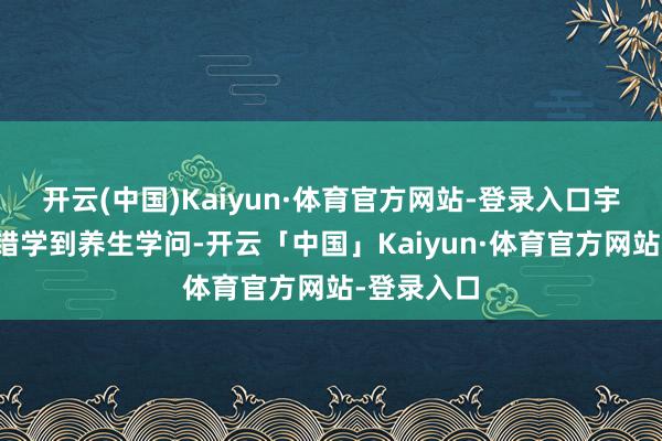 开云(中国)Kaiyun·体育官方网站-登录入口宇宙不仅不错学到养生学问-开云「中国」Kaiyun·体育官方网站-登录入口