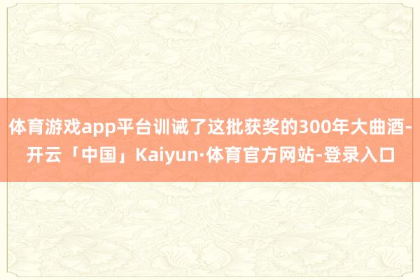 体育游戏app平台训诫了这批获奖的300年大曲酒-开云「中国」Kaiyun·体育官方网站-登录入口