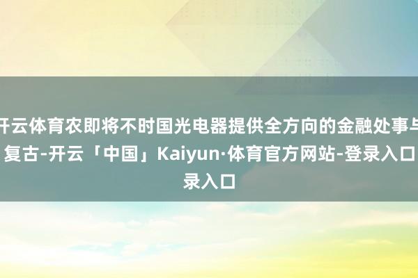 开云体育农即将不时国光电器提供全方向的金融处事与复古-开云「中国」Kaiyun·体育官方网站-登录入口