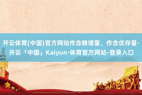 开云体育(中国)官方网站作念精增量、作念优存量-开云「中国」Kaiyun·体育官方网站-登录入口