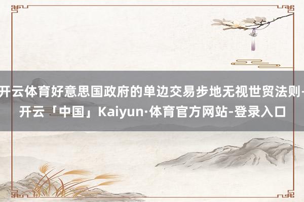 开云体育好意思国政府的单边交易步地无视世贸法则-开云「中国」Kaiyun·体育官方网站-登录入口