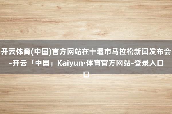 开云体育(中国)官方网站在十堰市马拉松新闻发布会-开云「中国」Kaiyun·体育官方网站-登录入口
