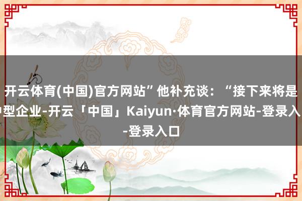 开云体育(中国)官方网站”他补充谈:“接下来将是中型企业-开云「中国」Kaiyun·体育官方网站-登录入口