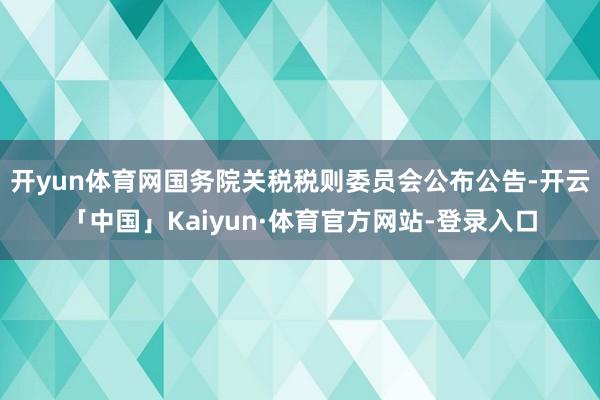 开yun体育网国务院关税税则委员会公布公告-开云「中国」Kaiyun·体育官方网站-登录入口