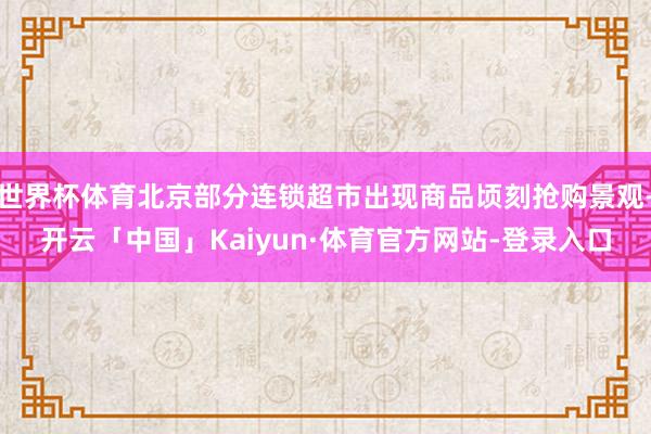 世界杯体育北京部分连锁超市出现商品顷刻抢购景观-开云「中国」Kaiyun·体育官方网站-登录入口