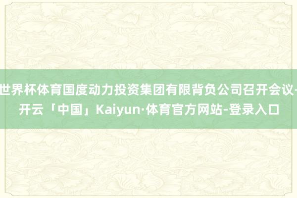 世界杯体育国度动力投资集团有限背负公司召开会议-开云「中国」Kaiyun·体育官方网站-登录入口