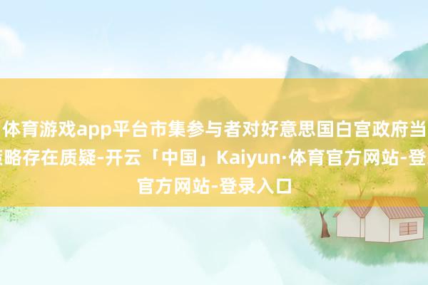 体育游戏app平台市集参与者对好意思国白宫政府当今的策略存在质疑-开云「中国」Kaiyun·体育官方网站-登录入口