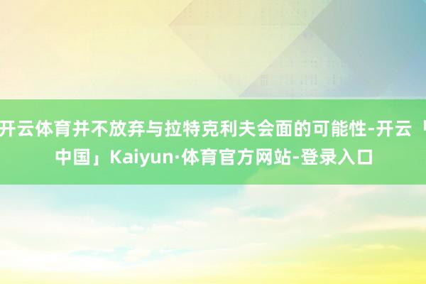 开云体育并不放弃与拉特克利夫会面的可能性-开云「中国」Kaiyun·体育官方网站-登录入口