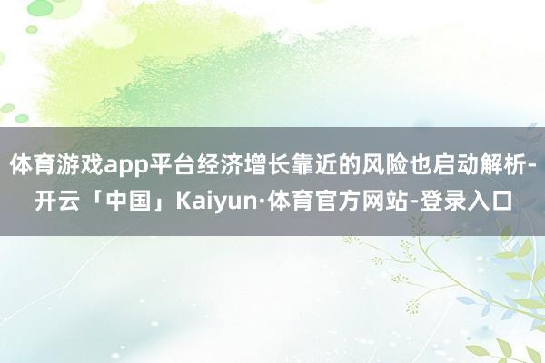 体育游戏app平台经济增长靠近的风险也启动解析-开云「中国」Kaiyun·体育官方网站-登录入口