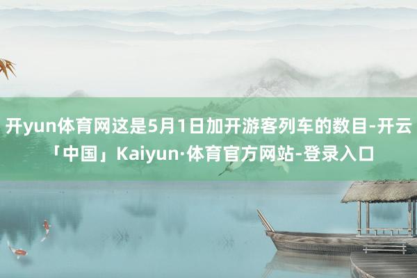 开yun体育网这是5月1日加开游客列车的数目-开云「中国」Kaiyun·体育官方网站-登录入口