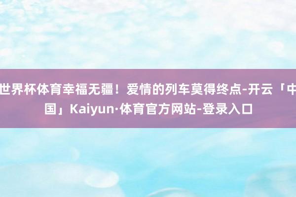 世界杯体育幸福无疆!爱情的列车莫得终点-开云「中国」Kaiyun·体育官方网站-登录入口