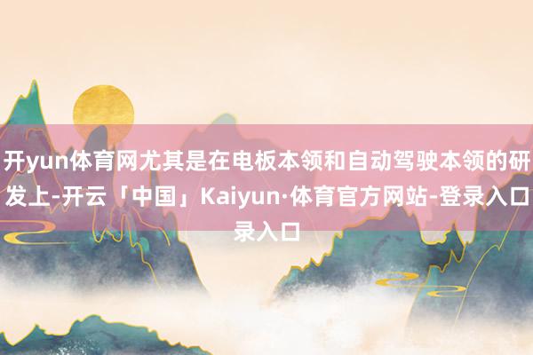 开yun体育网尤其是在电板本领和自动驾驶本领的研发上-开云「中国」Kaiyun·体育官方网站-登录入口