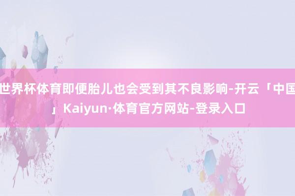 世界杯体育即便胎儿也会受到其不良影响-开云「中国」Kaiyun·体育官方网站-登录入口