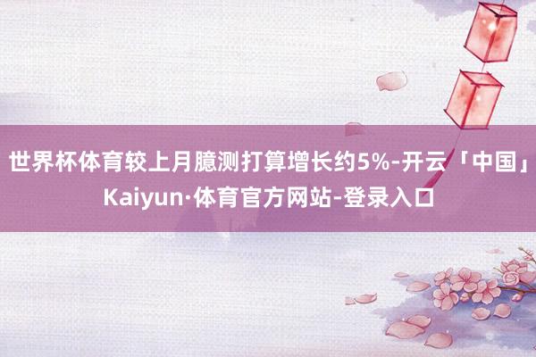 世界杯体育较上月臆测打算增长约5%-开云「中国」Kaiyun·体育官方网站-登录入口