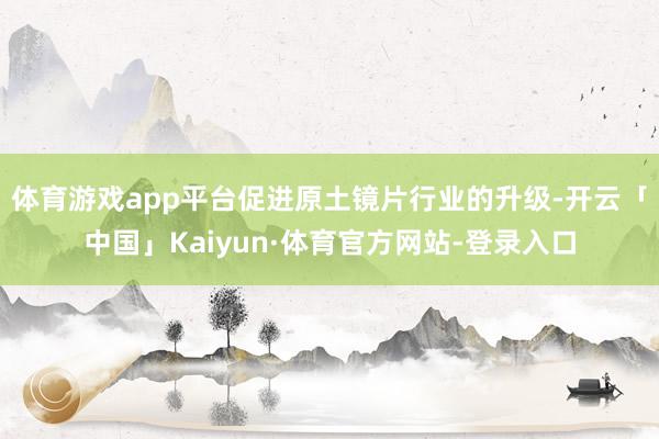体育游戏app平台促进原土镜片行业的升级-开云「中国」Kaiyun·体育官方网站-登录入口