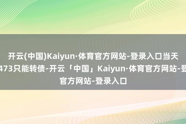 开云(中国)Kaiyun·体育官方网站-登录入口当天共成交473只能转债-开云「中国」Kaiyun·体育官方网站-登录入口