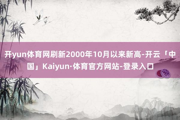 开yun体育网刷新2000年10月以来新高-开云「中国」Kaiyun·体育官方网站-登录入口