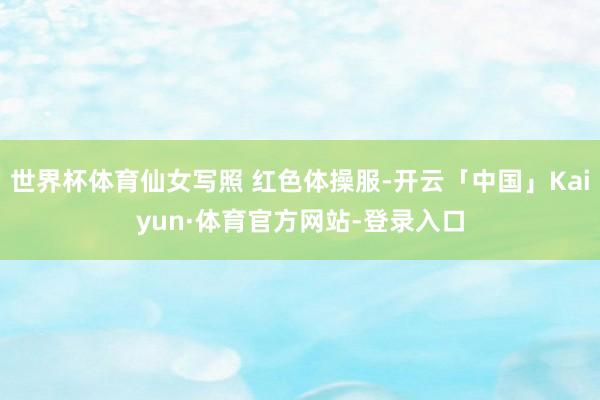 世界杯体育仙女写照 红色体操服-开云「中国」Kaiyun·体育官方网站-登录入口