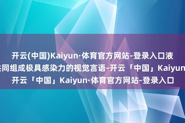 开云(中国)Kaiyun·体育官方网站-登录入口液化的皮肤与四溅的色调共同组成极具感染力的视觉言语-开云「中国」Kaiyun·体育官方网站-登录入口