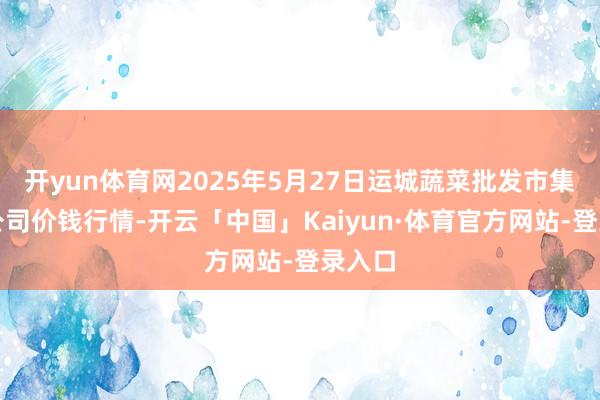 开yun体育网2025年5月27日运城蔬菜批发市集有限公司价钱行情-开云「中国」Kaiyun·体育官方网站-登录入口