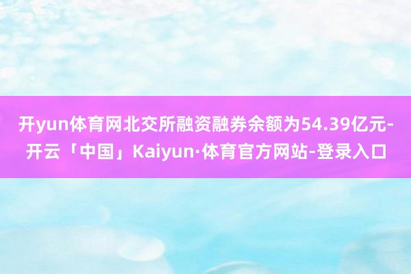 开yun体育网 北交所融资融券余额为54.39亿元-开云「中国」Kaiyun·体育官方网站-登录入口