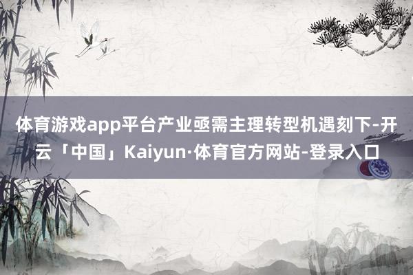 体育游戏app平台产业亟需主理转型机遇 刻下-开云「中国」Kaiyun·体育官方网站-登录入口