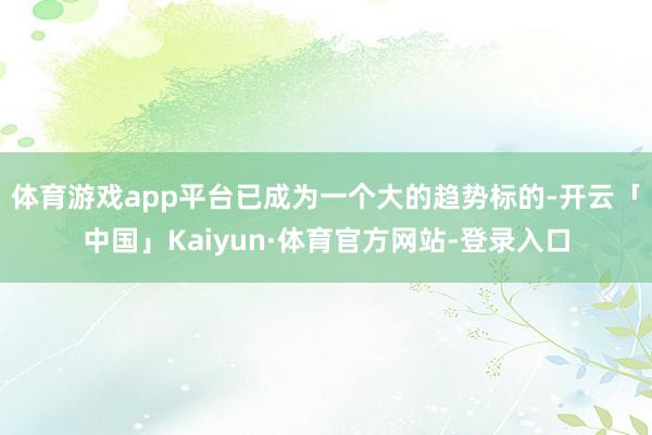 体育游戏app平台已成为一个大的趋势标的-开云「中国」Kaiyun·体育官方网站-登录入口