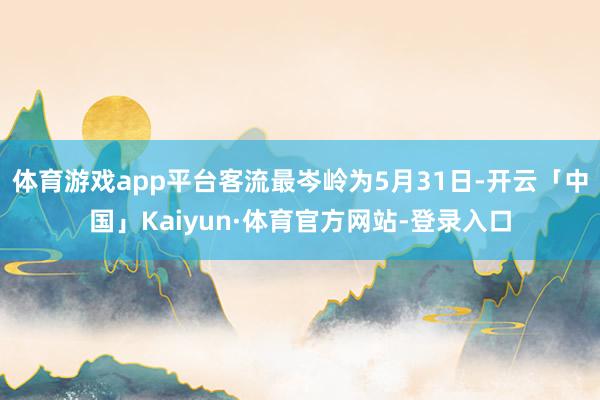体育游戏app平台客流最岑岭为5月31日-开云「中国」Kaiyun·体育官方网站-登录入口