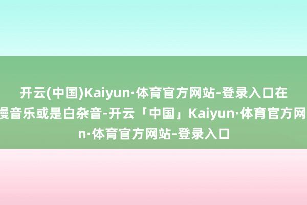 开云(中国)Kaiyun·体育官方网站-登录入口在睡前凝听缓慢音乐或是白杂音-开云「中国」Kaiyun·体育官方网站-登录入口