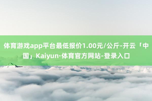 体育游戏app平台最低报价1.00元/公斤-开云「中国」Kaiyun·体育官方网站-登录入口