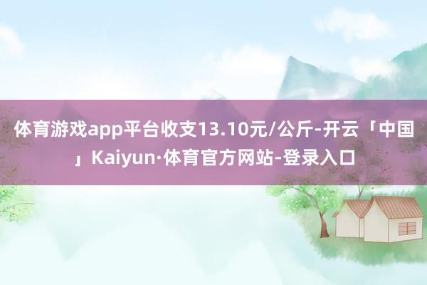 体育游戏app平台收支13.10元/公斤-开云「中国」Kaiyun·体育官方网站-登录入口