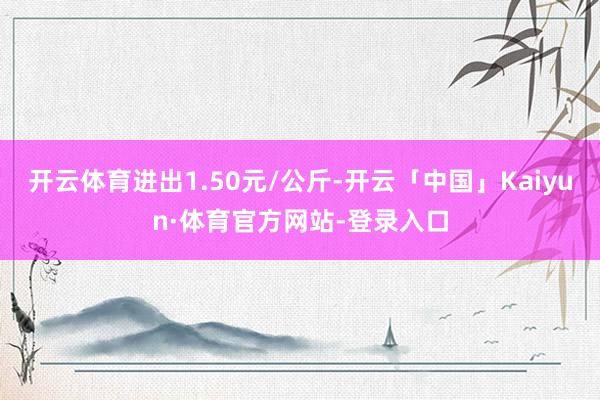 开云体育进出1.50元/公斤-开云「中国」Kaiyun·体育官方网站-登录入口