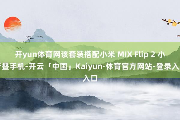 开yun体育网该套装搭配小米 MIX Flip 2 小折叠手机-开云「中国」Kaiyun·体育官方网站-登录入口