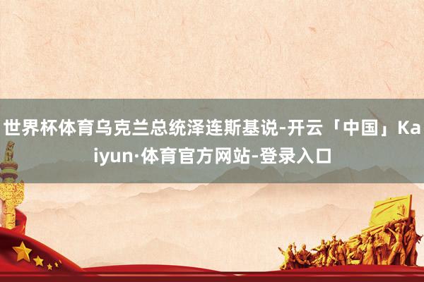 世界杯体育乌克兰总统泽连斯基说-开云「中国」Kaiyun·体育官方网站-登录入口