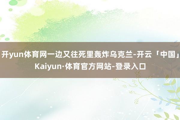 开yun体育网一边又往死里轰炸乌克兰-开云「中国」Kaiyun·体育官方网站-登录入口