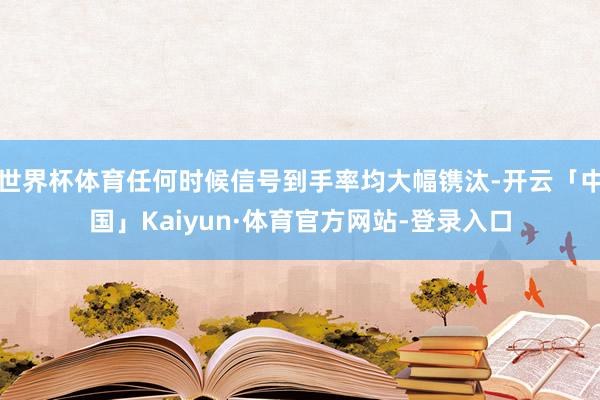 世界杯体育任何时候信号到手率均大幅镌汰-开云「中国」Kaiyun·体育官方网站-登录入口