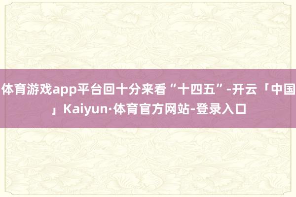 体育游戏app平台回十分来看“十四五”-开云「中国」Kaiyun·体育官方网站-登录入口