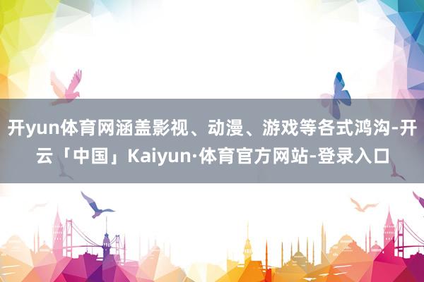 开yun体育网涵盖影视、动漫、游戏等各式鸿沟-开云「中国」Kaiyun·体育官方网站-登录入口