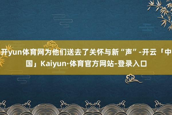 开yun体育网为他们送去了关怀与新“声”-开云「中国」Kaiyun·体育官方网站-登录入口