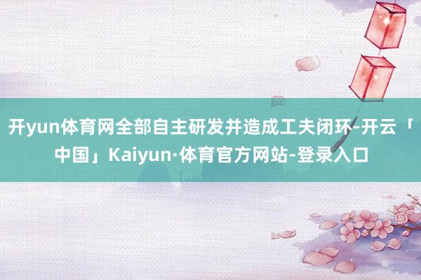 开yun体育网全部自主研发并造成工夫闭环-开云「中国」Kaiyun·体育官方网站-登录入口
